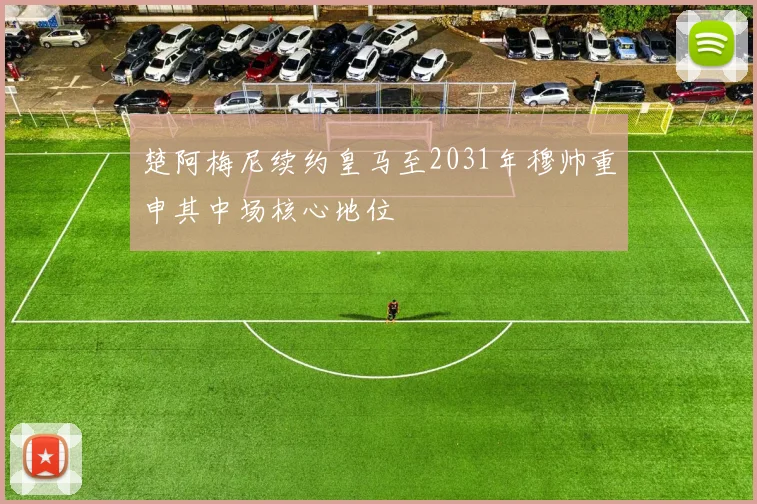 楚阿梅尼续约皇马至2031年穆帅重申其中场核心地位