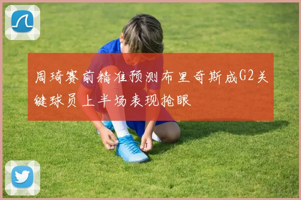 周琦赛前精准预测布里奇斯成G2关键球员上半场表现抢眼