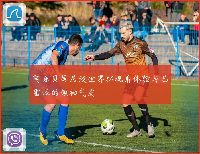 阿尔贝蒂尼谈世界杯观看体验与巴雷拉的领袖气质