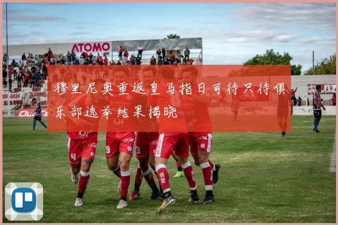 穆里尼奥重返皇马指日可待只待俱乐部选举结果揭晓