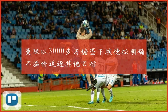 曼联以3000多万镑签下埃德松明确不溢价追逐其他目标