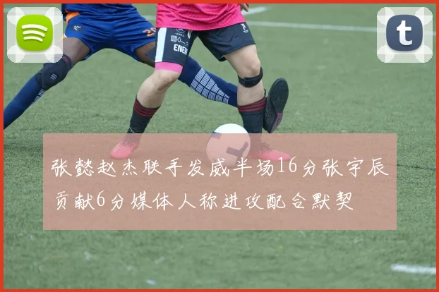 张懿赵杰联手发威半场16分张宇辰贡献6分媒体人称进攻配合默契