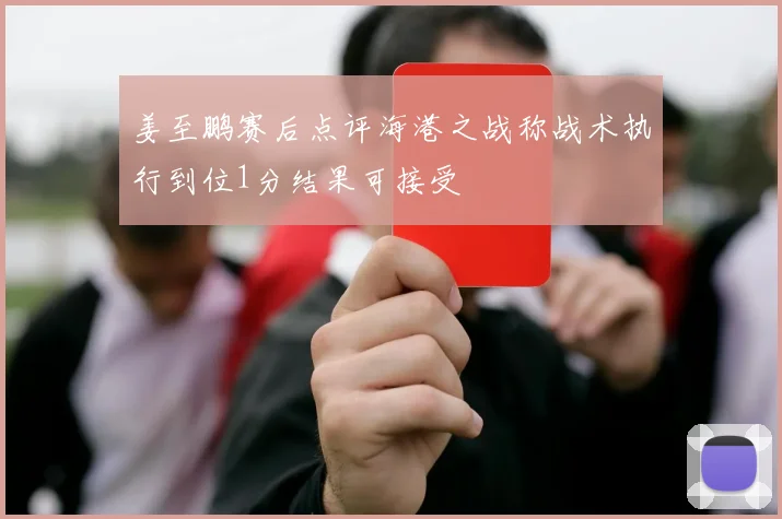 姜至鹏赛后点评海港之战称战术执行到位1分结果可接受