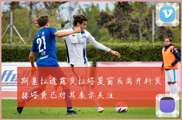 斯基拉透露莫拉塔夏窗或离开科莫赫塔费已对其表示关注