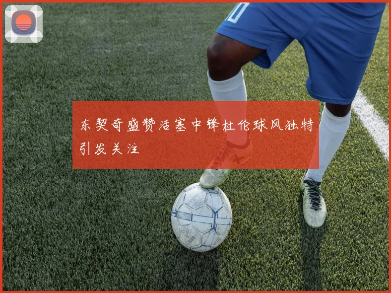 东契奇盛赞活塞中锋杜伦球风独特引发关注