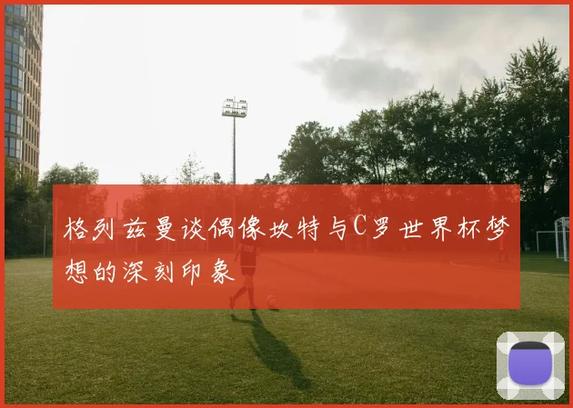 格列兹曼谈偶像坎特与C罗世界杯梦想的深刻印象