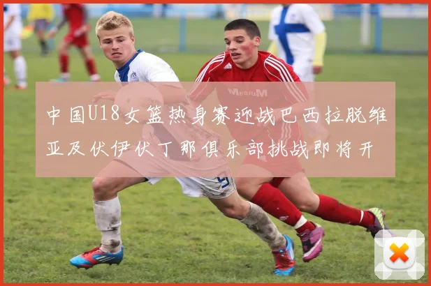 中国U18女篮热身赛迎战巴西拉脱维亚及伏伊伏丁那俱乐部挑战即将开启