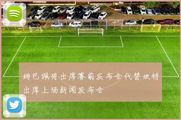 姆巴佩将出席赛前发布会代替坎特出席上场新闻发布会