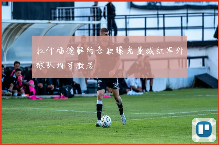 拉什福德解约条款曝光曼城红军外球队均可激活