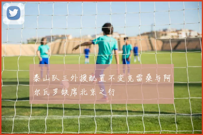 泰山队三外援配置不变克雷桑与阿尔瓦罗缺席北京之行