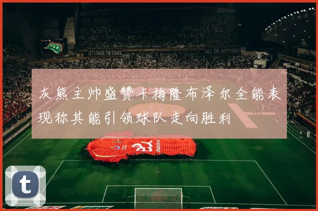 灰熊主帅盛赞卡梅隆布泽尔全能表现称其能引领球队走向胜利