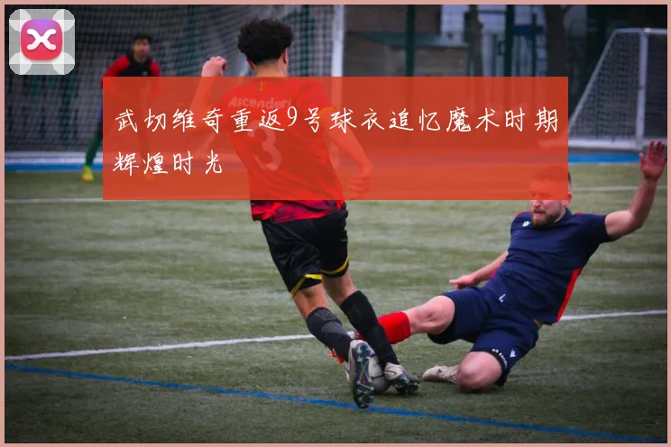 武切维奇重返9号球衣追忆魔术时期辉煌时光