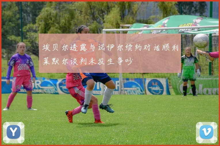 埃贝尔透露与诺伊尔续约对话顺利莱默尔谈判未发生争吵