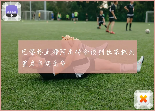 巴黎终止穆阿尼转会谈判独家权利重启市场竞争