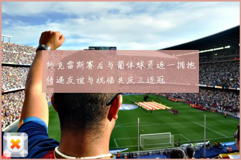 约克雷斯赛后与葡体球员逐一拥抱传递友谊与祝福共庆三连冠