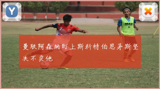 曼联阿森纳盯上斯科特伯恩茅斯坚决不卖他